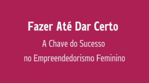 Fazer Até Dar Certo: A Chave do Sucesso no Empreendedorismo Feminino