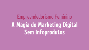 Empreendedorismo Feminino: A Magia do Marketing Digital Sem Infoprodutos